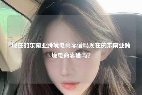 现在的东南亚跨境电商靠谱吗现在的东南亚跨境电商靠谱吗？